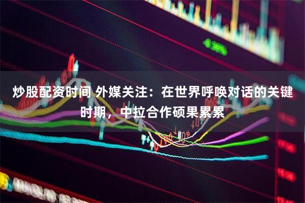 炒股配资时间 外媒关注：在世界呼唤对话的关键时期，中拉合作硕果累累