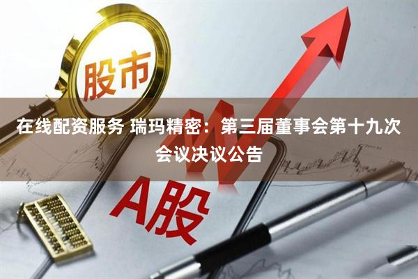 在线配资服务 瑞玛精密：第三届董事会第十九次会议决议公告