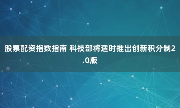 股票配资指数指南 科技部将适时推出创新积分制2.0版