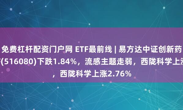 免费杠杆配资门户网 ETF最前线 | 易方达中证创新药产业ETF(516080)下跌1.84%，流感主题走弱，西陇科学上涨2.76%