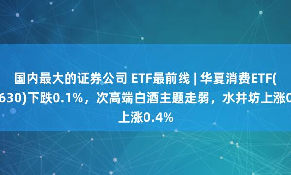 国内最大的证券公司 ETF最前线 | 华夏消费ETF(510630)下跌0.1%，次高端白酒主题走弱，水井坊上涨0.4%