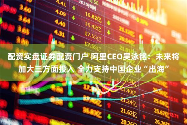 配资实盘证券配资门户 阿里CEO吴泳铭：未来将加大三方面投入 全力支持中国企业“出海”
