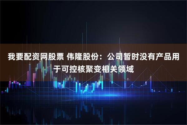 我要配资网股票 伟隆股份：公司暂时没有产品用于可控核聚变相关领域
