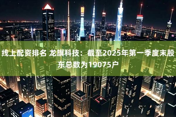 线上配资排名 龙旗科技：截至2025年第一季度末股东总数为19075户