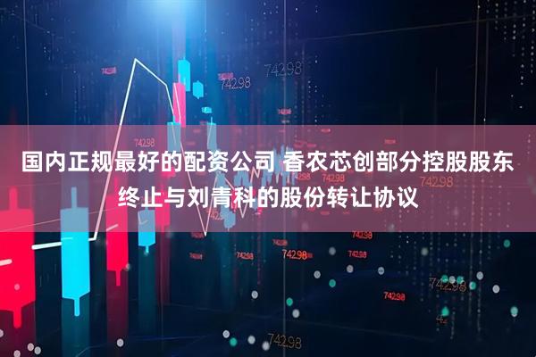 国内正规最好的配资公司 香农芯创部分控股股东终止与刘青科的股份转让协议