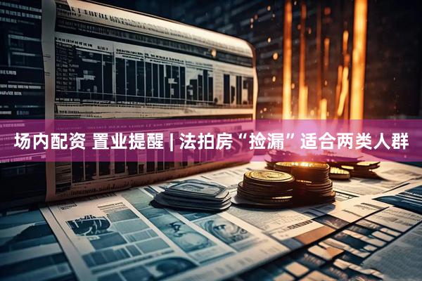 场内配资 置业提醒 | 法拍房“捡漏”适合两类人群