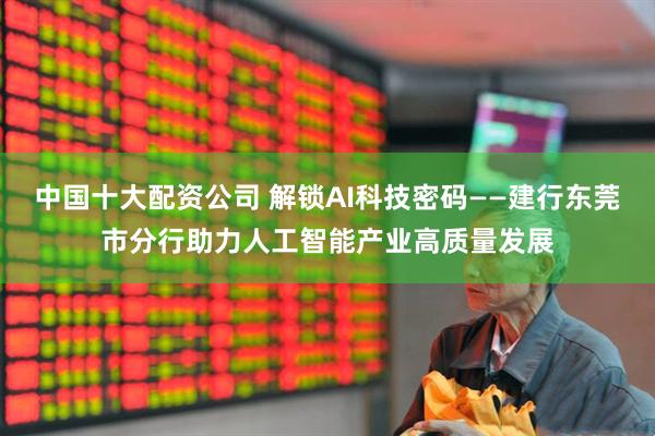 中国十大配资公司 解锁AI科技密码——建行东莞市分行助力人工智能产业高质量发展