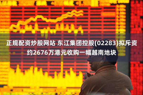 正规配资炒股网站 东江集团控股(02283)拟斥资约2676万港元收购一幅越南地块