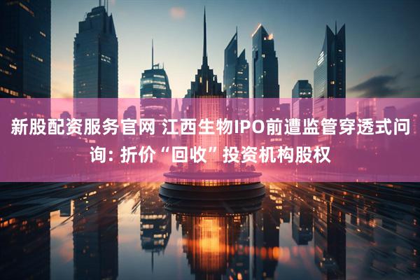 新股配资服务官网 江西生物IPO前遭监管穿透式问询: 折价“回收”投资机构股权