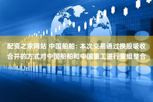 配资之家网站 中国船舶: 本次交易通过换股吸收合并的方式对中国船舶和中国重工进行重组整合