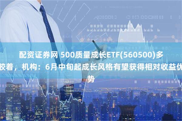 配资证券网 500质量成长ETF(560500)多空胶着，机构：6月中旬起成长风格有望获得相对收益优势