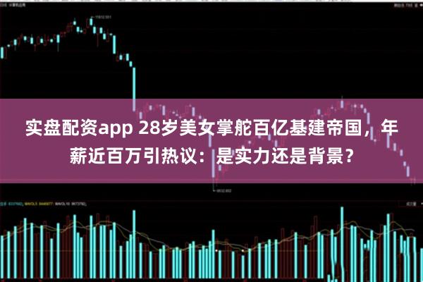 实盘配资app 28岁美女掌舵百亿基建帝国，年薪近百万引热议：是实力还是背景？