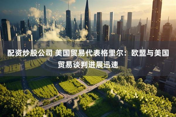 配资炒股公司 美国贸易代表格里尔：欧盟与美国贸易谈判进展迅速
