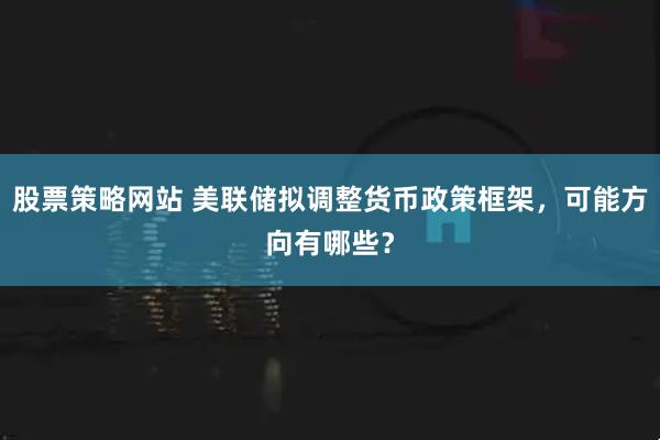 股票策略网站 美联储拟调整货币政策框架，可能方向有哪些？