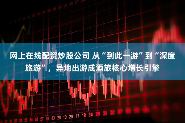 网上在线配资炒股公司 从“到此一游”到“深度旅游”,异地出游成酒旅核心增长引擎