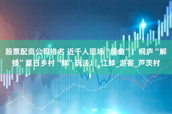 股票配资公司排名 近千人现场“摸鱼”！桐庐“解锁”夏日乡村“鲜”玩法！_江鲜_游客_芦茨村