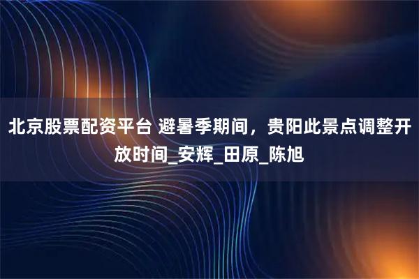 北京股票配资平台 避暑季期间，贵阳此景点调整开放时间_安辉_田原_陈旭