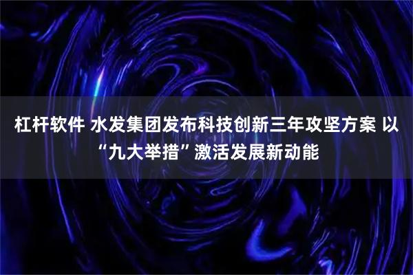 杠杆软件 水发集团发布科技创新三年攻坚方案 以“九大举措”激活发展新动能