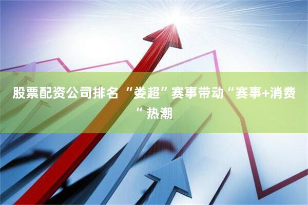 股票配资公司排名 “娄超”赛事带动“赛事+消费”热潮