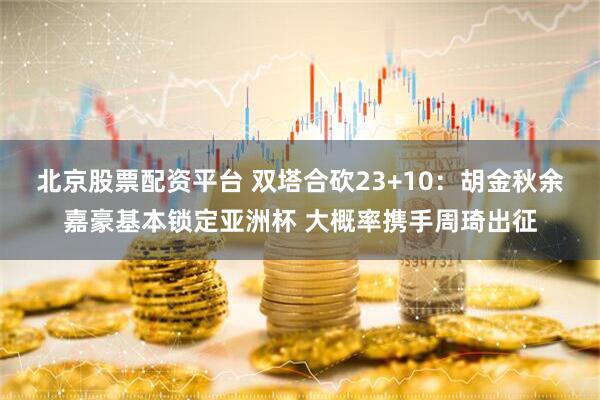 北京股票配资平台 双塔合砍23+10：胡金秋余嘉豪基本锁定亚洲杯 大概率携手周琦出征