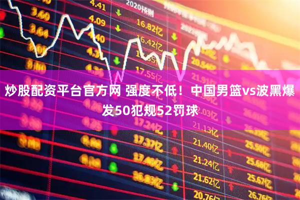 炒股配资平台官方网 强度不低！中国男篮vs波黑爆发50犯规52罚球
