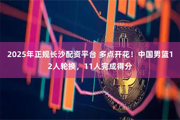 2025年正规长沙配资平台 多点开花！中国男篮12人轮换，11人完成得分