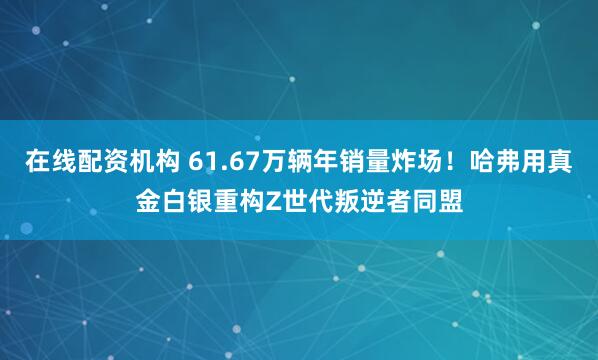 在线配资机构 61.67万辆年销量炸场！哈弗用真金白银重构Z世代叛逆者同盟
